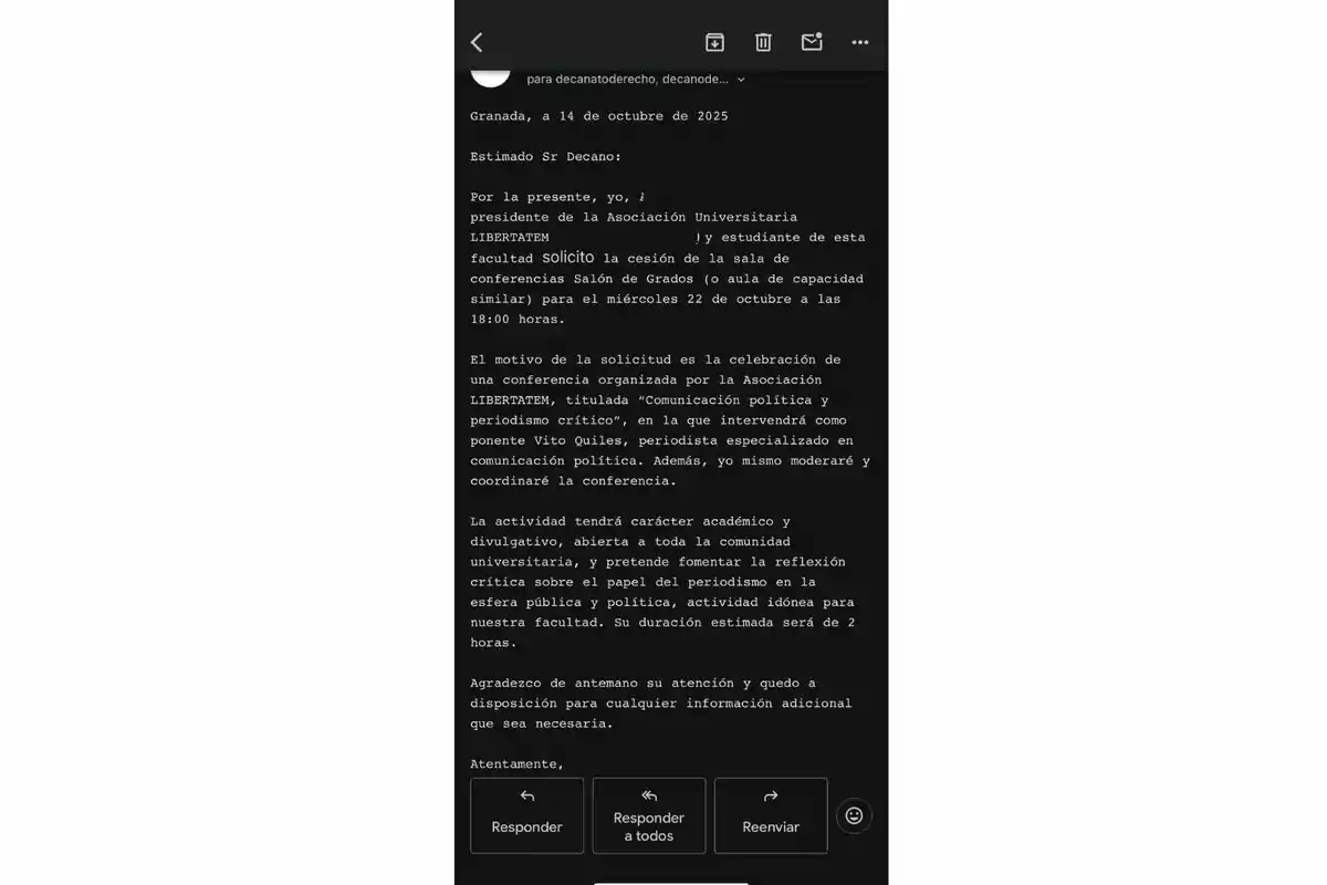 Captura de pantalla de un correo electrónico dirigido al decano de una facultad, en el que un estudiante solicita la cesión de una sala para realizar una conferencia titulada Comunicación política y periodismo crítico, organizada por la Asociación Universitaria LIBERTATEM, con la participación de un periodista especializado y con una duración estimada de dos horas Captura de pantalla de un correo electrónico dirigido al decano de una facultad, en el que un estudiante solicita la cesión de una sala para realizar una conferencia titulada Comunicación política y periodismo crítico, organizada por la Asociación Universitaria LIBERTATEM, con la participación de un periodista especializado y con una duración estimada de dos horas