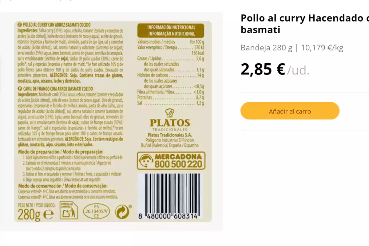 Pollo al curry Hacendado con arroz basmati, bandeja 280 g, 10,179 €/kg, 2,85 €/ud. Ingredientes: Salsa curry (35%): agua, cebolla, tomate, tomate (tomate y corrector de acidez[ácido cítrico]), leche de coco (extracto de coco y agua), aceite de girasol, especias (especias y harina de maíz), almidón, pasta de ajo (ajo, sal y corrector de acidez[ácido cítrico]), sal, azúcar, aceite de girasol (contiene de manera no intencionada soja), ajo, arroz basmati, aceite de girasol, semillas de amapola, sal y especias (especias y harina de maíz). Se han utilizado 105 g de pollo para obtener 100 g de dados de pollo asados. Envasado en atmósfera protectora. ALÉRGENOS: Soja. Contiene trazas de gluten, mostaza, apio, sésamo, leche y derivados. Información nutricional por 100 g: Valor energético 570 kJ / 136 kcal, Grasas 5,0 g, de las cuales saturadas 1,1 g, Hidratos de carbono 14 g, de los cuales azúcares <0,5 g, Fibra alimentaria <1,0 g, Proteínas 8,2 g, Sal 1,2 g. Modo de preparación: 1. Abrir ligeramente el film de perfílalo, 2. Introducir en el microondas 2 minutos a potencia máxima, 3. Retirar el film, despegar y mezclar, 4. Dejar reposar unos segundos. Modo de conservación: Conservar entre 0-4°C. Una vez abierto, consumir de inmediato. Platos Tradicionales S.A., Polígono Industrial El Rincón, Buñol (Valencia) España.
