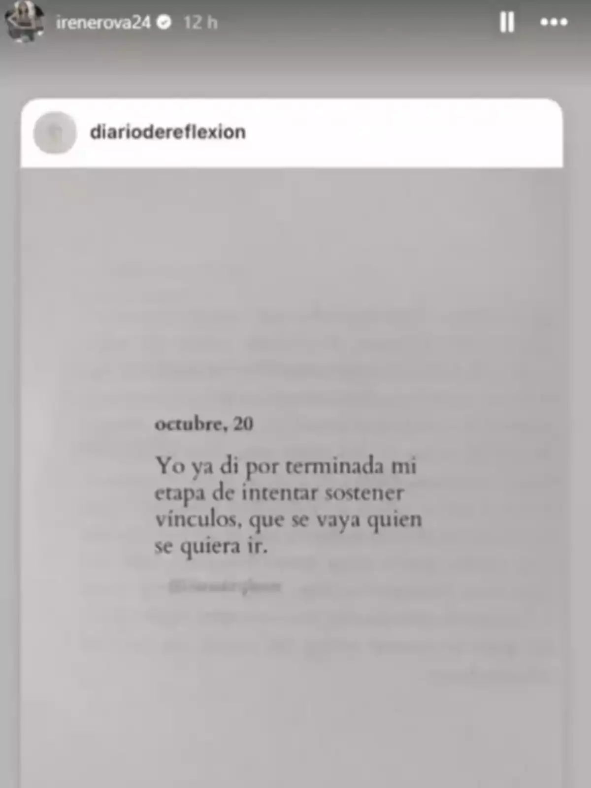 Captura de pantalla de una historia de Instagram de Irene Rosales donde se muestra una publicación de una cuenta llamada diariodereflexion con un texto que expresa la decisión de dejar de intentar mantener vínculos y dejar ir a quien quiera irse Captura de pantalla de una historia de Instagram de Irene Rosales donde se muestra una publicación de una cuenta llamada diariodereflexion con un texto que expresa la decisión de dejar de intentar mantener vínculos y dejar ir a quien quiera irse