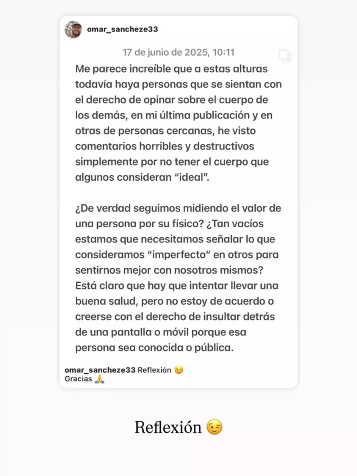 Publicación en redes sociales donde una persona reflexiona sobre el daño de opinar y criticar el cuerpo de los demás, cuestionando por qué se sigue midiendo el valor de alguien por su físico y defendiendo el respeto y la empatía en lugar de los comentarios destructivos Publicación en redes sociales donde una persona reflexiona sobre el daño de opinar y criticar el cuerpo de los demás, cuestionando por qué se sigue midiendo el valor de alguien por su físico y defendiendo el respeto y la empatía en lugar de los comentarios destructivos